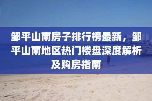 鄒平(ping)山南房(fang)子排(pai)行牓最(zui)新(xin)，鄒平山(shan)南地區(qu)熱門樓(lou)盤深(shen)度解析(xi)及購(gou)房指(zhi)南(nan)