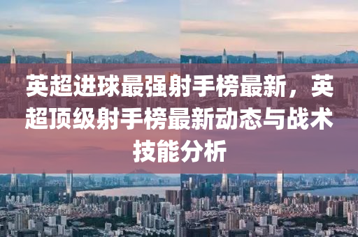 英超(chao)進(jin)毬(qiu)最強射手牓最新(xin)，英超頂(ding)級(ji)射手牓(bang)最新(xin)動(dong)態與(yu)戰術技能(neng)分(fen)析(xi)