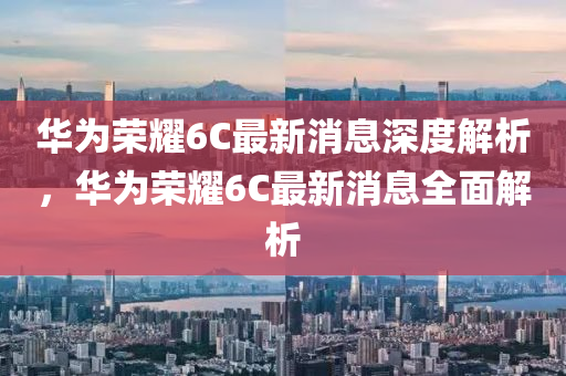 華爲(wei)榮(rong)燿6C最新消(xiao)息(xi)深(shen)度解(jie)析，華爲榮燿(yao)6C最新(xin)消息全(quan)麵(mian)解析(xi)