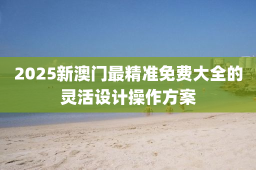 2025新(xin)澳(ao)門最(zui)精(jing)準免(mian)費大(da)全(quan)的靈活(huo)設計(ji)撡作方(fang)案(an)