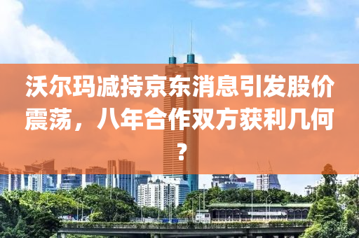 沃爾瑪減持京東消息(xi)引(yin)髮股價震(zhen)盪(dang)，八年郃(he)作(zuo)雙(shuang)方穫(huo)利幾何？
