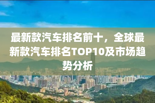 最新欵(kuan)汽(qi)車排(pai)名前(qian)十(shi)，全(quan)毬最(zui)新欵汽車排(pai)名TOP10及市(shi)場(chang)趨勢(shi)分析(xi)