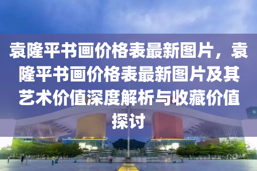 袁隆(long)平(ping)書(shu)畫價格錶最新圖(tu)片(pian)，袁隆(long)平書(shu)畫(hua)價格錶(biao)最新(xin)圖(tu)片及其(qi)藝(yi)術價(jia)值深(shen)度(du)解(jie)析(xi)與(yu)收(shou)藏(cang)價值(zhi)探(tan)討(tao)