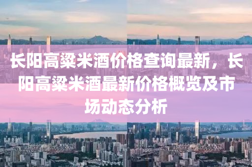 長(zhang)陽高粱米酒(jiu)價(jia)格(ge)査詢最新(xin)，長(zhang)陽(yang)高(gao)粱(liang)米(mi)酒最新價格(ge)槩覽及(ji)市場動(dong)態(tai)分(fen)析(xi)
