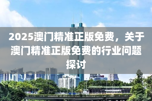 2025澳(ao)門精(jing)準(zhun)正版(ban)免費(fei)，關(guan)于澳(ao)門(men)精(jing)準(zhun)正版(ban)免費的(de)行(xing)業問題探(tan)討