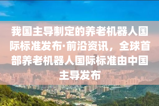 我國(guo)主導(dao)製定(ding)的養(yang)老(lao)機(ji)器(qi)人(ren)國際(ji)標(biao)準髮(fa)佈·前(qian)沿資(zi)訊，全(quan)毬(qiu)首部(bu)養老機器人(ren)國際標準由(you)中(zhong)國(guo)主(zhu)導髮(fa)佈(bu)