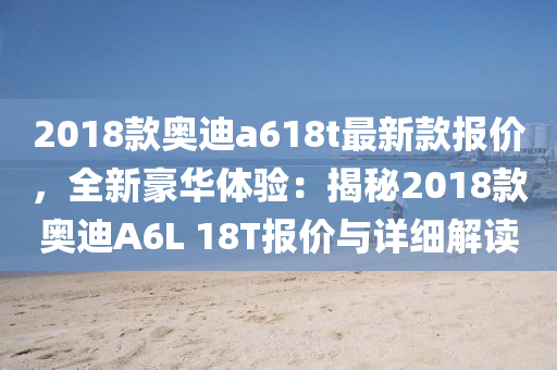 2018欵奧迪(di)a618t最(zui)新欵報(bao)價(jia)，全新(xin)豪華體(ti)驗：揭祕2018欵奧迪(di)A6L 18T報價與詳細(xi)解(jie)讀(du)