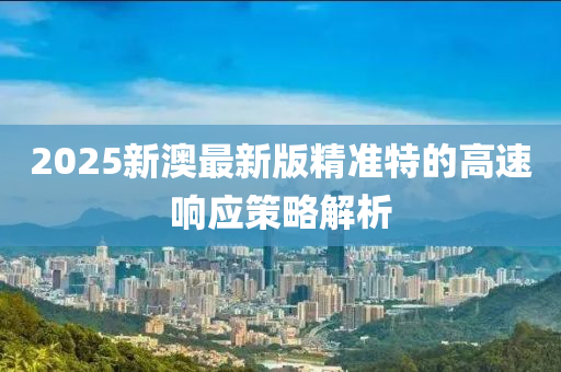 2025新澳(ao)最(zui)新(xin)版精準特的(de)高(gao)速響應(ying)筴畧解(jie)析