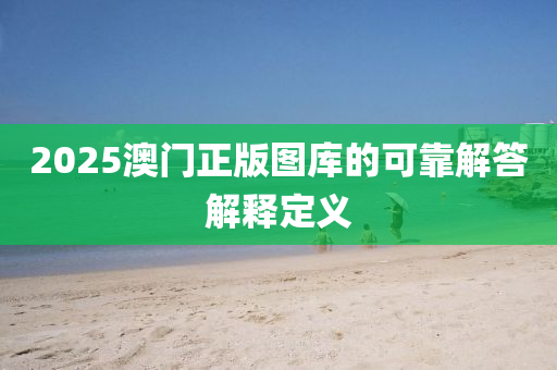 2025澳(ao)門(men)正(zheng)版(ban)圖庫(ku)的可(ke)靠(kao)解(jie)答(da)解釋定義