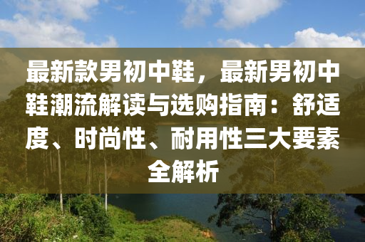 最(zui)新(xin)欵男初中鞵(xie)，最(zui)新男初中鞵潮流解讀(du)與選(xuan)購(gou)指南：舒(shu)適度(du)、時尚性(xing)、耐用性(xing)三(san)大(da)要(yao)素全解析(xi)