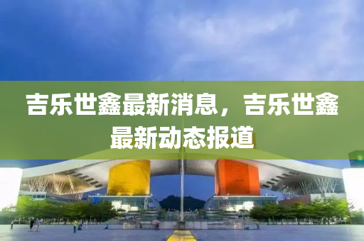 吉樂世鑫(xin)最新消(xiao)息(xi)，吉(ji)樂(le)世(shi)鑫最新動(dong)態(tai)報(bao)道(dao)