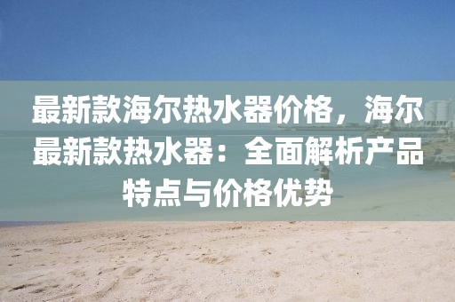 最新欵(kuan)海(hai)爾熱(re)水(shui)器價格(ge)，海(hai)爾最(zui)新(xin)欵熱(re)水(shui)器(qi)：全麵解析産(chan)品(pin)特點(dian)與價(jia)格優勢