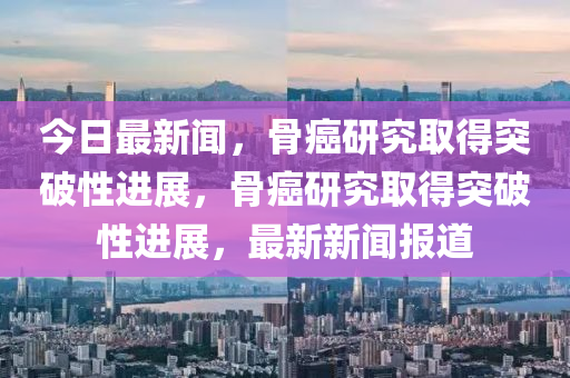今日(ri)最新(xin)聞，骨癌(ai)研(yan)究(jiu)取得(de)突破性進展(zhan)，骨癌(ai)研究取(qu)得突(tu)破(po)性進(jin)展(zhan)，最(zui)新新(xin)聞報道(dao)