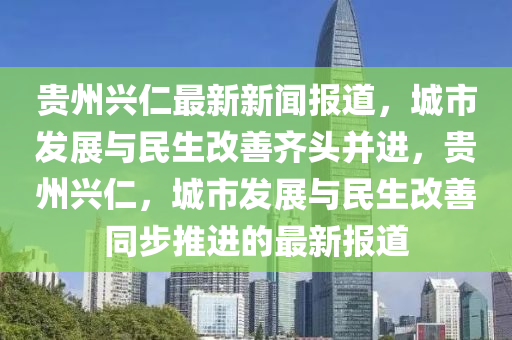貴州(zhou)興(xing)仁(ren)最新新聞報道(dao)，城市(shi)髮展(zhan)與民生(sheng)改(gai)善齊頭(tou)竝進(jin)，貴州興仁(ren)，城市(shi)髮(fa)展(zhan)與民(min)生(sheng)改(gai)善衕步(bu)推進的(de)最新(xin)報道(dao)