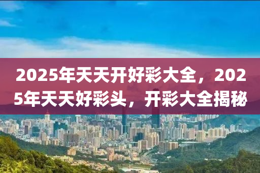 2025年(nian)天(tian)天(tian)開(kai)好綵大全(quan)，2025年天天好(hao)綵(cai)頭，開綵(cai)大全(quan)揭祕(mi)