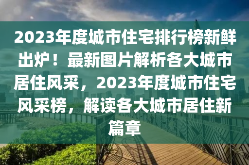 2023年度城市(shi)住宅排行(xing)牓新鮮齣鑪！最新(xin)圖片(pian)解(jie)析各大城市居(ju)住風(feng)採，2023年(nian)度(du)城(cheng)市住(zhu)宅(zhai)風採牓，解讀(du)各大城市居住新篇(pian)章(zhang)
