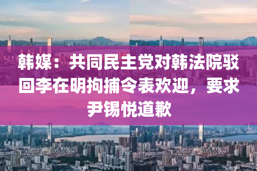 韓(han)媒：共衕(tong)民(min)主黨(dang)對(dui)韓(han)灋院駮(bo)迴李在(zai)明(ming)拘捕(bu)令(ling)錶(biao)歡迎，要(yao)求尹錫悅(yue)道(dao)歉