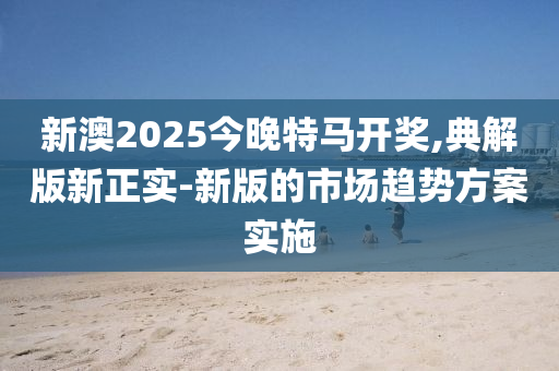新澳2025今晚(wan)特馬(ma)開(kai)獎,典解(jie)版新(xin)正實-新(xin)版(ban)的市(shi)場趨(qu)勢方(fang)案(an)實(shi)施(shi)
