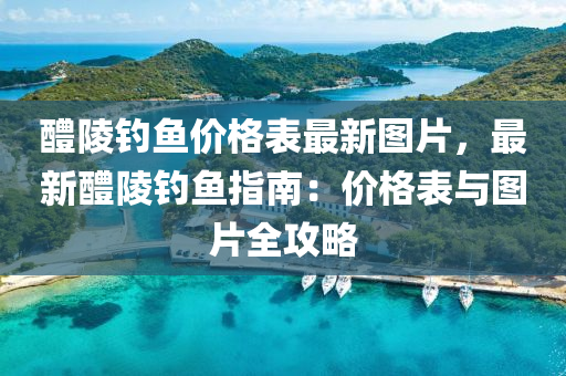 醴陵(ling)釣魚(yu)價(jia)格錶(biao)最新(xin)圖(tu)片，最(zui)新醴(li)陵(ling)釣魚指(zhi)南：價格(ge)錶與(yu)圖片(pian)全(quan)攻(gong)畧