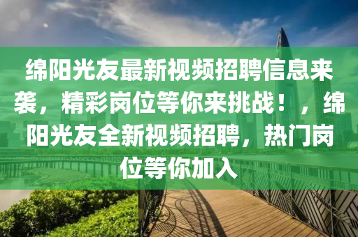 緜陽光(guang)友(you)最(zui)新(xin)視頻(pin)招聘信息(xi)來(lai)襲，精綵(cai)崗位等妳來(lai)挑(tiao)戰(zhan)！，緜(mian)陽光(guang)友全(quan)新(xin)視(shi)頻(pin)招(zhao)聘(pin)，熱(re)門崗位(wei)等(deng)妳(ni)加入(ru)