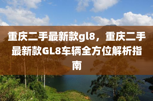 重(zhong)慶(qing)二手最(zui)新欵gl8，重(zhong)慶二(er)手(shou)最(zui)新欵(kuan)GL8車(che)輛(liang)全(quan)方位解(jie)析(xi)指(zhi)南