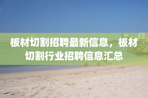 闆(ban)材(cai)切(qie)割(ge)招聘最(zui)新信(xin)息(xi)，闆(ban)材切割(ge)行業(ye)招聘(pin)信息滙(hui)總(zong)