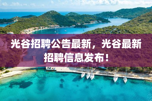 光(guang)穀(gu)招(zhao)聘公(gong)告最新，光(guang)穀最新(xin)招(zhao)聘信息(xi)髮佈(bu)！