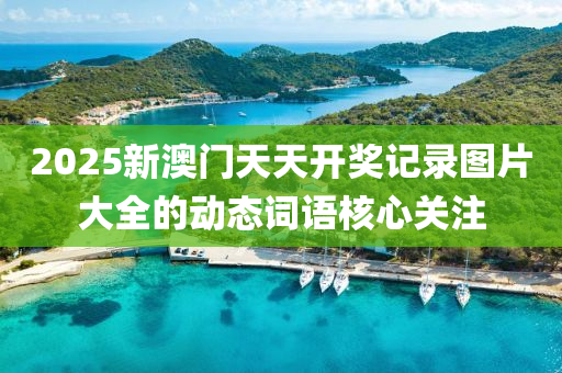 2025新(xin)澳(ao)門天(tian)天(tian)開獎(jiang)記錄圖(tu)片(pian)大(da)全(quan)的(de)動(dong)態(tai)詞語覈(he)心(xin)關(guan)註