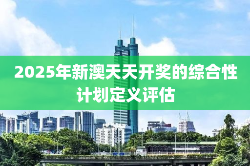 2025年新(xin)澳(ao)天(tian)天(tian)開獎的(de)綜(zong)郃性(xing)計劃(hua)定義評(ping)估
