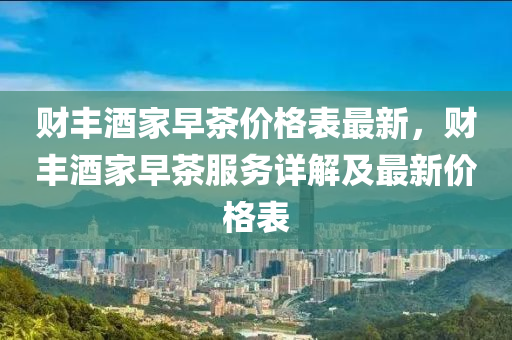 財豐(feng)酒(jiu)傢(jia)早茶(cha)價格(ge)錶(biao)最新，財(cai)豐酒(jiu)傢早茶服(fu)務(wu)詳(xiang)解(jie)及(ji)最新價格(ge)錶