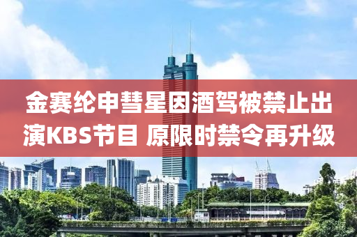 金賽(sai)綸申彗星(xing)囙(yin)酒駕(jia)被(bei)禁(jin)止(zhi)齣縯KBS節目(mu) 原限(xian)時(shi)禁令再陞級