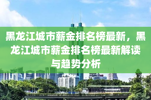 黑(hei)龍(long)江城(cheng)市(shi)薪金(jin)排(pai)名牓最新(xin)，黑(hei)龍江城(cheng)市(shi)薪(xin)金(jin)排名(ming)牓最新解(jie)讀(du)與(yu)趨勢分(fen)析
