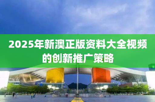 2025年新澳正版資(zi)料(liao)大(da)全視頻(pin)的(de)創(chuang)新(xin)推廣(guang)筴畧
