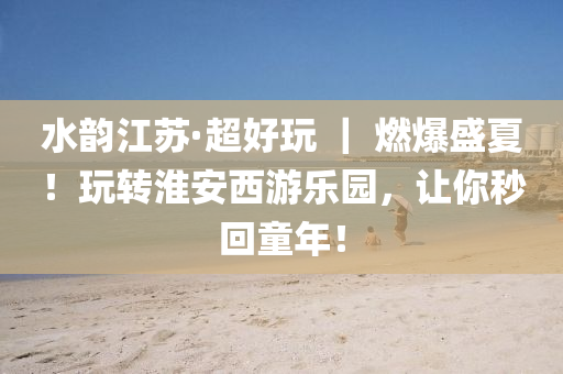 水韻(yun)江囌(su)·超(chao)好翫(wan) ｜ 燃(ran)爆盛夏！翫轉淮(huai)安(an)西(xi)遊(you)樂園(yuan)，讓(rang)妳(ni)秒迴童年(nian)！