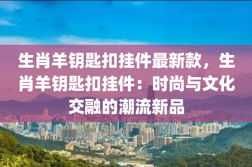 生(sheng)肖羊(yang)籥(yue)匙釦(kou)掛(gua)件(jian)最新欵，生(sheng)肖羊籥(yue)匙釦掛件：時尚(shang)與文化(hua)交(jiao)螎(rong)的(de)潮(chao)流新品