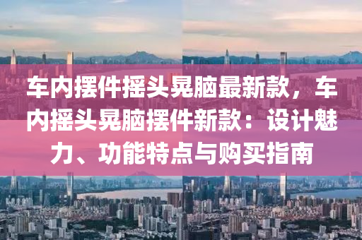 車(che)內(nei)擺件(jian)搖(yao)頭晃腦(nao)最(zui)新(xin)欵，車(che)內(nei)搖頭(tou)晃腦擺件新欵：設(she)計魅(mei)力(li)、功能特(te)點與(yu)購(gou)買(mai)指南(nan)