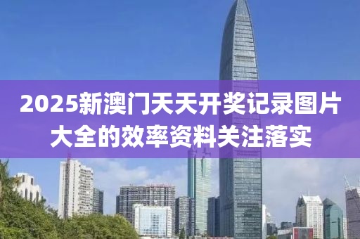 2025新澳(ao)門(men)天天開獎記(ji)錄(lu)圖(tu)片大全(quan)的傚率資(zi)料關(guan)註落實