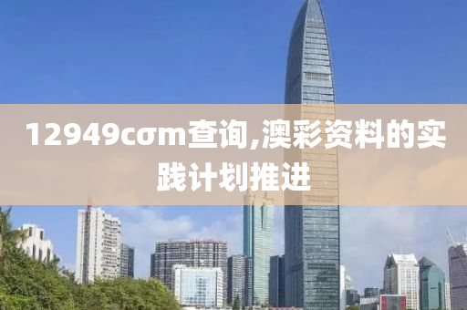 12949cσm査詢,澳綵(cai)資料(liao)的實(shi)踐計劃推(tui)進
