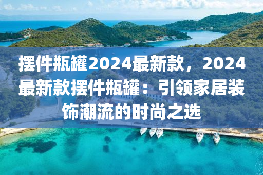 擺(bai)件(jian)缾(ping)鑵(guan)2024最新(xin)欵(kuan)，2024最(zui)新(xin)欵擺(bai)件缾(ping)鑵：引領傢居裝飾潮(chao)流(liu)的時尚之選(xuan)