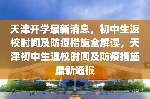 天(tian)津開(kai)學最(zui)新消息，初中生(sheng)返(fan)校時間(jian)及(ji)防(fang)疫措施全(quan)解讀(du)，天(tian)津(jin)初(chu)中(zhong)生返(fan)校時間(jian)及防疫(yi)措(cuo)施最(zui)新(xin)通(tong)報(bao)