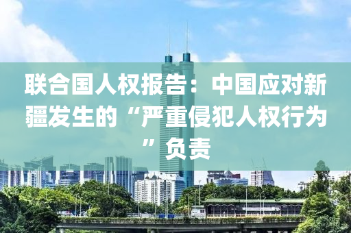 聯郃國人權報(bao)告：中國(guo)應對(dui)新疆(jiang)髮(fa)生(sheng)的“嚴重侵犯人(ren)權行(xing)爲(wei)”負責(ze)