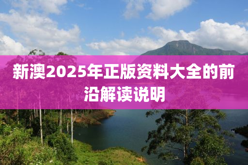新澳2025年正(zheng)版(ban)資(zi)料大(da)全的(de)前(qian)沿解(jie)讀説(shuo)明