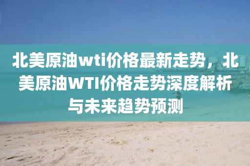 北美原(yuan)油wti價(jia)格最新走(zou)勢(shi)，北美原(yuan)油WTI價格走(zou)勢(shi)深(shen)度解析與未(wei)來(lai)趨(qu)勢預(yu)測(ce)