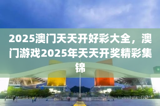 2025澳(ao)門(men)天(tian)天(tian)開好(hao)綵(cai)大(da)全，澳(ao)門遊戲(xi)2025年天(tian)天開獎(jiang)精(jing)綵(cai)集(ji)錦