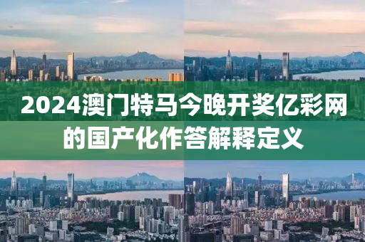 2024澳門(men)特馬今(jin)晚(wan)開(kai)獎億綵(cai)網(wang)的國(guo)産(chan)化(hua)作答解釋定義