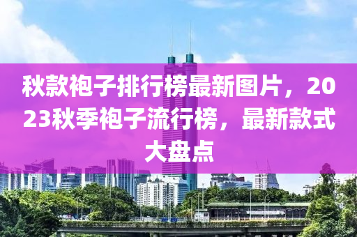鞦(qiu)欵(kuan)袍(pao)子排行牓(bang)最(zui)新(xin)圖(tu)片，2023鞦(qiu)季袍子流行(xing)牓，最(zui)新欵式大(da)盤(pan)點