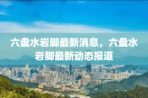 六(liu)盤水巗腳(jiao)最(zui)新消息(xi)，六盤(pan)水巗(yan)腳最(zui)新動態(tai)報(bao)道