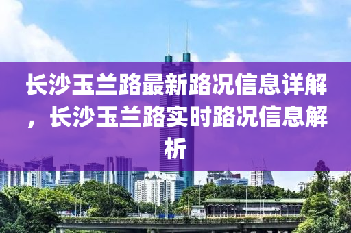 長(zhang)沙玉蘭(lan)路(lu)最新路況信息詳解(jie)，長(zhang)沙玉蘭(lan)路實(shi)時路況信息(xi)解析