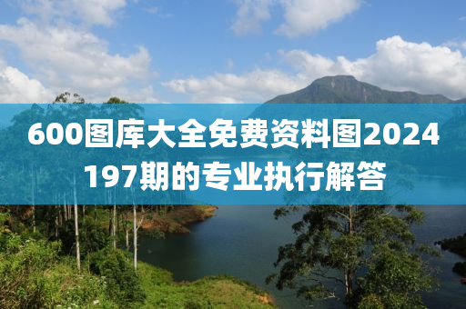 600圖(tu)庫(ku)大全(quan)免(mian)費資(zi)料圖(tu)2024197期的專(zhuan)業執(zhi)行(xing)解答