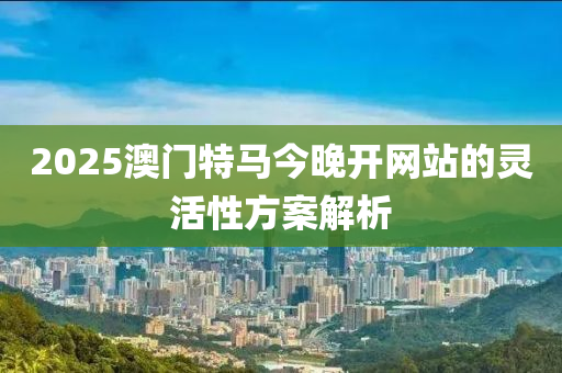 2025澳門(men)特(te)馬(ma)今(jin)晚開網站(zhan)的(de)靈(ling)活(huo)性(xing)方案(an)解(jie)析(xi)